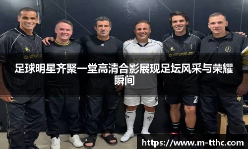 足球明星齐聚一堂高清合影展现足坛风采与荣耀瞬间