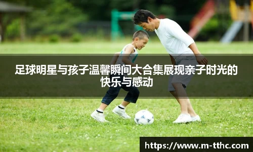 足球明星与孩子温馨瞬间大合集展现亲子时光的快乐与感动