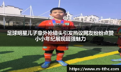 足球明星儿子意外抢镜头引发热议网友纷纷点赞小小年纪展现超强魅力